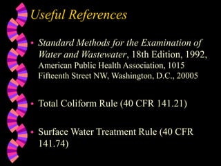 Useful References
 Standard Methods for the Examination of
Water and Wastewater, 18th Edition, 1992,
American Public Health Association, 1015
Fifteenth Street NW, Washington, D.C., 20005
 Total Coliform Rule (40 CFR 141.21)
 Surface Water Treatment Rule (40 CFR
141.74)
 