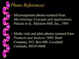 Photo References
 Microorganism photos scanned from
Microbiology Concepts and Applications,
Pelczar et al., McGraw-Hill, Inc., 1993
 Media vials and plate photos scanned from
Products and Analysis 1999, Hach
Company, P.O. Box 608, Loveland
Colorado, 80539-0608
 