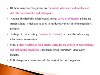  Of these some microorganism are desirable, others are undesirable and
still others are harmful and pathogenic
 Among the desirable microorganism (eg: Lactic acid bacteria ) there are
starter culture which can be used to produce a variety of fermented dairy
products.
 Pathogenic bacteria (e.g; Salmonella, Listeria) are capable of causing
infection or intoxication
 Milk, a highly nutritious food ideally suited for the growth of both spoilage
and pathogenic organisms is the basis for an extremely large dairy
industry
 Milk also plays a protection role for most of the microorganism
 