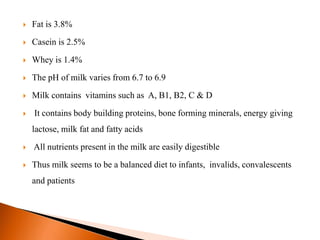  Fat is 3.8%
 Casein is 2.5%
 Whey is 1.4%
 The pH of milk varies from 6.7 to 6.9
 Milk contains vitamins such as A, B1, B2, C & D
 It contains body building proteins, bone forming minerals, energy giving
lactose, milk fat and fatty acids
 All nutrients present in the milk are easily digestible
 Thus milk seems to be a balanced diet to infants, invalids, convalescents
and patients
 