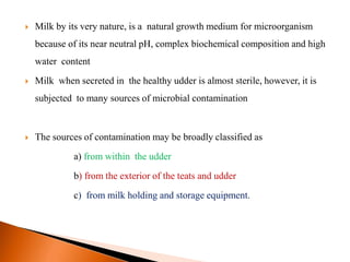 Milk by its very nature, is a natural growth medium for microorganism
because of its near neutral pH, complex biochemical composition and high
water content
 Milk when secreted in the healthy udder is almost sterile, however, it is
subjected to many sources of microbial contamination
 The sources of contamination may be broadly classified as
a) from within the udder
b) from the exterior of the teats and udder
c) from milk holding and storage equipment.
 