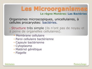 Les Microorganismes
                               Le règne Monères: Las Bactéries

    Organismes microscopiques, unicellulaires, à
    cellules procaryotes: bactéries.
    •Structure très simple (ils n’ont pas de noyau et
    à peine de organelles cellulaires).
         • Membrane cellulaire
         •   Paroi cellulaire bactérienne
         •   Capsule bactérienne
         •   Cytoplasme
         •   Matériel génétique
         •   Flagelle


Internenes                                           PiensoyJuego
 
