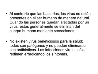 Al contrario que las bacterias, los virus no están presentes en el ser humano de manera natural. Cuando las personas quedan afectadas por un virus, estos generalmente se eliminan del cuerpo humano mediante secreciones. No existen virus beneficiosos para la salud; todos son patógenos y no pueden eliminarse con antibióticos. Las infecciones virales sólo redimen erradicando los síntomas. 