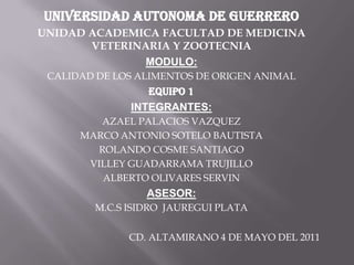 UNIVERSIDAD AUTONOMA DE GUERRERO UNIDAD ACADEMICA FACULTAD DE MEDICINA VETERINARIA Y ZOOTECNIA MODULO: CALIDAD DE LOS ALIMENTOS DE ORIGEN ANIMAL EQUIPO 1 INTEGRANTES: AZAEL PALACIOS VAZQUEZ MARCO ANTONIO SOTELO BAUTISTA ROLANDO COSME SANTIAGO VILLEY GUADARRAMA TRUJILLO ALBERTO OLIVARES SERVIN ASESOR: M.C.S ISIDRO  JAUREGUI PLATA   CD. ALTAMIRANO 4 DE MAYO DEL 2011 