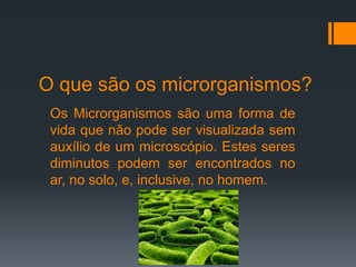 O que são os microrganismos?
Os Microrganismos são uma forma de
vida que não pode ser visualizada sem
auxílio de um microscópio. Estes seres
diminutos podem ser encontrados no
ar, no solo, e, inclusive, no homem.
 