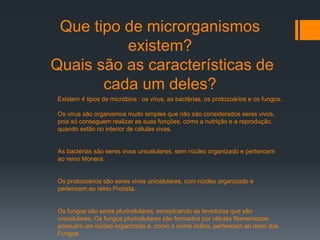 Que tipo de microrganismos
existem?
Quais são as características de
cada um deles?
Existem 4 tipos de micróbios : os vírus, as bactérias, os protozoários e os fungos.
Os vírus são organismos muito simples que não são considerados seres vivos,
pois só conseguem realizar as suas funções, como a nutrição e a reprodução,
quando estão no interior de células vivas.
As bactérias são seres vivos unicelulares, sem núcleo organizado e pertencem
ao reino Monera.
Os protozoários são seres vivos unicelulares, com núcleo organizado e
pertencem ao reino Protista.
Os fungos são seres pluricelulares, exceptuando as leveduras que são
unicelulares. Os fungos pluricelulares são formados por células filamentosas,
possuem um núcleo organizado e, como o nome indica, pertencem ao reino dos
Fungos.
 