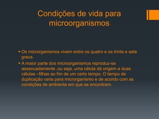 Condições de vida para
microorganismos
 Os microrganismos vivem entre os quatro e os trinta e sete
graus.
 A maior parte dos microorganismos reproduz-se
assexuadamente ,ou seja, uma célula dá origem a duas
células –filhas ao fim de um certo tempo. O tempo de
duplicação varia para microrganismo e de acordo com as
condições de ambiente em que se encontram.
 