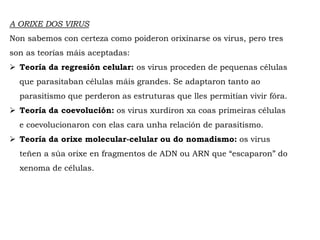 A ORIXE DOS VIRUS
Non sabemos con certeza como poideron orixinarse os virus, pero tres
son as teorías máis aceptadas:
 Teoría da regresión celular: os virus proceden de pequenas células
que parasitaban células máis grandes. Se adaptaron tanto ao
parasitismo que perderon as estruturas que lles permitían vivir fóra.
 Teoría da coevolución: os virus xurdiron xa coas primeiras células
e coevolucionaron con elas cara unha relación de parasitismo.
 Teoría da orixe molecular-celular ou do nomadismo: os virus
teñen a súa orixe en fragmentos de ADN ou ARN que “escaparon” do
xenoma de células.
 