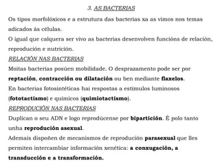 3. AS BACTERIAS
Os tipos morfolóxicos e a estrutura das bacterias xa as vimos nos temas
adicados ás células.
O igual que calquera ser vivo as bacterias desenvolven funcións de relación,
reprodución e nutrición.
RELACIÓN NAS BACTERIAS
Moitas bacterias posúen mobilidade. O desprazamento pode ser por
reptación, contracción ou dilatación ou ben mediante flaxelos.
En bacterias fotosintéticas hai respostas a estímulos luminosos
(fototactismo) e químicos (quimiotactismo).
REPRODUCIÓN NAS BACTERIAS
Duplican o seu ADN e logo reprodúcense por bipartición. É polo tanto
unha reprodución asexual.
Ademais dispoñen de mecanismos de reprodución parasexual que lles
permiten intercambiar información xenética: a conxugación, a
transducción e a transformación.
 