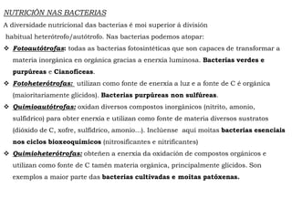 NUTRICIÓN NAS BACTERIAS
A diversidade nutricional das bacterias é moi superior á división
habitual heterótrofo/autótrofo. Nas bacterias podemos atopar:
 Fotoautótrofas: todas as bacterias fotosintéticas que son capaces de transformar a
materia inorgánica en orgánica gracias a enerxía luminosa. Bacterias verdes e
purpúreas e Cianofíceas.
 Fotoheterótrofas: utilizan como fonte de enerxía a luz e a fonte de C é orgánica
(maioritariamente glícidos). Bacterias purpúreas non sulfúreas.
 Quimioautótrofas: oxidan diversos compostos inorgánicos (nitrito, amonio,
sulfídrico) para obter enerxía e utilizan como fonte de materia diversos sustratos
(dióxido de C, xofre, sulfídrico, amonio...). Inclúense aquí moitas bacterias esenciais
nos ciclos bioxeoquímicos (nitrosificantes e nitrificantes)
 Quimioheterótrofas: obteñen a enerxía da oxidación de compostos orgánicos e
utilizan como fonte de C tamén materia orgánica, principalmente glícidos. Son
exemplos a maior parte das bacterias cultivadas e moitas patóxenas.
 