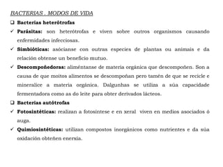 BACTERIAS . MODOS DE VIDA
 Bacterias heterótrofas
 Parásitas: son heterótrofas e viven sobre outros organismos causando
enfermidades infecciosas.
 Simbióticas: asócianse con outras especies de plantas ou animais e da
relación obtense un beneficio mutuo.
 Descompoñedoras: aliméntanse de materia orgánica que descompoñen. Son a
causa de que moitos alimentos se descompoñan pero tamén de que se recicle e
mineralice a materia orgánica. Dalgunhas se utiliza a súa capacidade
fermentadora como as do leite para obter derivados lácteos.
 Bacterias autótrofas
 Fotosintéticas: realizan a fotosíntese e en xeral viven en medios asociados ó
auga.
 Quimiosintéticas: utilizan compostos inorgánicos como nutrientes e da súa
oxidación obteñen enerxía.
 