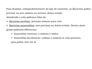 Para finalizar, independentemente do tipo de nutrición, as Bacterias poden
precisar ou non osíxeno ou incluso, deben evitalo.
Atendendo a esto podemos falar de:
 Bacterias aerobias: precisan osíxeno para vivir.
 Bacterias anaeorobias: non precisan ou deben evitalo. Dentro deste
grupo podemos diferenciar:
 Anaerobias estrictas: o osíxeno é tóxico.
 Anaerobias facultativas: utilizan o osíxeno se está presente,
pero poden vivir sin él.
 