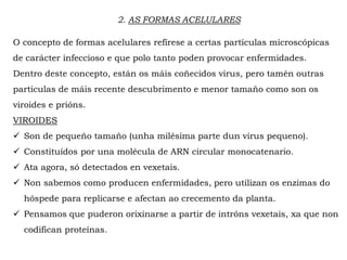 2. AS FORMAS ACELULARES
O concepto de formas acelulares refírese a certas partículas microscópicas
de carácter infeccioso e que polo tanto poden provocar enfermidades.
Dentro deste concepto, están os máis coñecidos virus, pero tamén outras
partículas de máis recente descubrimento e menor tamaño como son os
viroides e prións.
VIROIDES
 Son de pequeño tamaño (unha milésima parte dun virus pequeno).
 Constituídos por una molécula de ARN circular monocatenario.
 Ata agora, só detectados en vexetais.
 Non sabemos como producen enfermidades, pero utilizan os enzimas do
hóspede para replicarse e afectan ao crecemento da planta.
 Pensamos que puderon orixinarse a partir de intróns vexetais, xa que non
codifican proteínas.
 