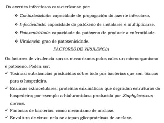  Contaxiosidade: capacidade de propagación do axente infeccioso.
 Infectividade: capacidade do patóxeno de instalarse e multiplicarse.
 Patoxenicidade: capacidade do patóxeno de producir a enfermidade.
 Virulencia: grao de patoxenicidade.
Os axentes infecciosos caracterízanse por:
FACTORES DE VIRULENCIA
Os factores de virulencia son os mecanismos polos cales un microorganismo
é patóxeno. Poden ser:
 Toxinas: substancias producidas sobre todo por bacterias que son tóxicas
para o hospedeiro.
 Enzimas extracelulares: proteínas enzimáticas que degradan estruturas do
hospedeiro; por exemplo a hialuronidasa producida por Staphylococcus
aureus.
 Fimbrias de bacterias: como mecanismo de anclaxe.
 Envoltura de virus: nela se atopan glicoproteínas de anclaxe.
 