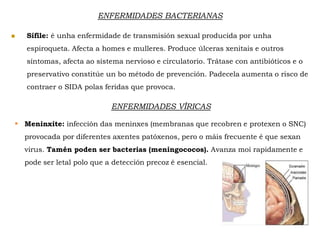  Sífile: é unha enfermidade de transmisión sexual producida por unha
espiroqueta. Afecta a homes e mulleres. Produce úlceras xenitais e outros
síntomas, afecta ao sistema nervioso e circulatorio. Trátase con antibióticos e o
preservativo constitúe un bo método de prevención. Padecela aumenta o risco de
contraer o SIDA polas feridas que provoca.
ENFERMIDADES BACTERIANAS
ENFERMIDADES VÍRICAS
 Meninxite: infección das meninxes (membranas que recobren e protexen o SNC)
provocada por diferentes axentes patóxenos, pero o máis frecuente é que sexan
virus. Tamén poden ser bacterias (meningococos). Avanza moi rapidamente e
pode ser letal polo que a detección precoz é esencial.
 