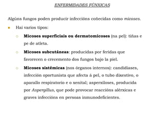 ENFERMIDADES FÚNXICAS
Algúns fungos poden producir infeccións coñecidas como micoses.
 Hai varios tipos:
 Micoses superficiais ou dermatomicoses (na pel): tiñas e
pe de atleta.
 Micoses subcutáneas: producidas por feridas que
favorecen o crecemento dos fungos bajo la piel.
 Micoses sistémicas (nos órganos internos): candidiases,
infección oportunista que afecta á pel, o tubo dixestivo, o
aparallo respiratorio e o xenital; asperxiloses, producida
por Aspergillus, que pode provocar reaccións alérxicas e
graves infeccións en persoas inmunodeficientes.
 