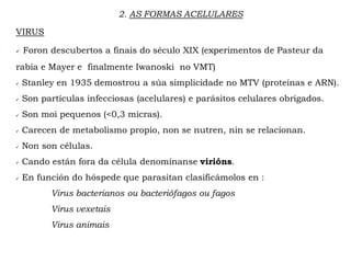 VIRUS
 Foron descubertos a finais do século XIX (experimentos de Pasteur da
rabia e Mayer e finalmente Iwanoski no VMT)
 Stanley en 1935 demostrou a súa simplicidade no MTV (proteínas e ARN).
 Son partículas infecciosas (acelulares) e parásitos celulares obrigados.
 Son moi pequenos (<0,3 micras).
 Carecen de metabolismo propio, non se nutren, nin se relacionan.
 Non son células.
 Cando están fora da célula denomínanse virións.
 En función do hóspede que parasitan clasificámolos en :
Virus bacterianos ou bacteriófagos ou fagos
Virus vexetais
Virus animais
2. AS FORMAS ACELULARES
 