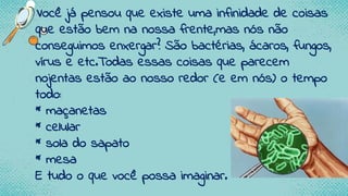 •Você já pensou que existe uma infinidade de coisas
que estão bem na nossa frente,mas nós não
conseguimos enxergar? São bactérias, ácaros, fungos,
vírus e etc.Todas essas coisas que parecem
nojentas estão ao nosso redor (e em nós) o tempo
todo:
* maçanetas
* celular
* sola do sapato
* mesa
E tudo o que você possa imaginar.
 