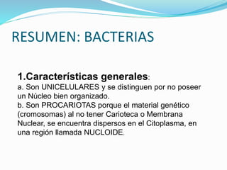 RESUMEN: BACTERIAS
1.Características generales:
a. Son UNICELULARES y se distinguen por no poseer
un Núcleo bien organizado.
b. Son PROCARIOTAS porque el material genético
(cromosomas) al no tener Carioteca o Membrana
Nuclear, se encuentra dispersos en el Citoplasma, en
una región llamada NUCLOIDE.
 