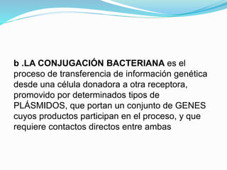b .LA CONJUGACIÓN BACTERIANA es el
proceso de transferencia de información genética
desde una célula donadora a otra receptora,
promovido por determinados tipos de
PLÁSMIDOS, que portan un conjunto de GENES
cuyos productos participan en el proceso, y que
requiere contactos directos entre ambas
 