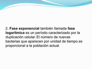 2. Fase exponencial también llamada fase
logarítmica es un período caracterizado por la
duplicación celular. El número de nuevas
bacterias que aparecen por unidad de tiempo es
proporcional a la población actual.
 
