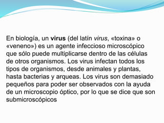 En biología, un virus (del latín virus, «toxina» o
«veneno») es un agente infeccioso microscópico
que sólo puede multiplicarse dentro de las células
de otros organismos. Los virus infectan todos los
tipos de organismos, desde animales y plantas,
hasta bacterias y arqueas. Los virus son demasiado
pequeños para poder ser observados con la ayuda
de un microscopio óptico, por lo que se dice que son
submicroscópicos
 