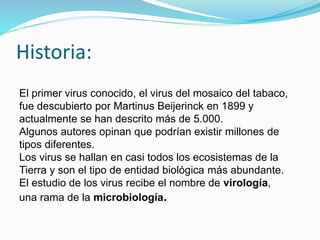 Historia:
El primer virus conocido, el virus del mosaico del tabaco,
fue descubierto por Martinus Beijerinck en 1899 y
actualmente se han descrito más de 5.000.
Algunos autores opinan que podrían existir millones de
tipos diferentes.
Los virus se hallan en casi todos los ecosistemas de la
Tierra y son el tipo de entidad biológica más abundante.
El estudio de los virus recibe el nombre de virología,
una rama de la microbiología.
 