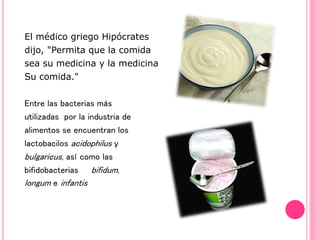 El médico griego Hipócrates
dijo, "Permita que la comida
sea su medicina y la medicina
Su comida."
Entre las bacterias más
utilizadas por la industria de
alimentos se encuentran los
lactobacilos acidophilus y
bulgaricus, así como las
bifidobacterias bifidum,
longum e infantis
 