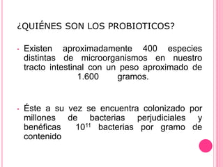 ¿QUIÉNES SON LOS PROBIOTICOS?
• Existen aproximadamente 400 especies
distintas de microorganismos en nuestro
tracto intestinal con un peso aproximado de
1.600 gramos.
• Éste a su vez se encuentra colonizado por
millones de bacterias perjudiciales y
benéficas 1011 bacterias por gramo de
contenido
 