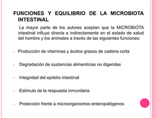 FUNCIONES Y EQUILIBRIO DE LA MICROBIOTA
INTESTINAL
La mayor parte de los autores aceptan que la MICROBIOTA
intestinal influye directa e indirectamente en el estado de salud
del hombre y los animales a través de las siguientes funciones:
• Producción de vitaminas y ácidos grasos de cadena corta
• Degradación de sustancias alimenticias no digeridas
• Integridad del epitelio intestinal
• Estimulo de la respuesta inmunitaria
• Protección frente a microorganismos enteropatógenos
 