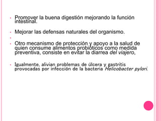• Promover la buena digestión mejorando la función
intestinal.
• Mejorar las defensas naturales del organismo.
•
• Otro mecanismo de protección y apoyo a la salud de
quien consume alimentos probióticos como medida
preventiva, consiste en evitar la diarrea del viajero,
• Igualmente, alivian problemas de úlcera y gastritis
provocadas por infección de la bacteria Helicobacter pylori.
 
