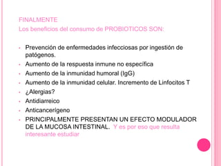 FINALMENTE
Los beneficios del consumo de PROBIOTICOS SON:
• Prevención de enfermedades infecciosas por ingestión de
patógenos.
• Aumento de la respuesta inmune no específica
• Aumento de la inmunidad humoral (IgG)
• Aumento de la inmunidad celular. Incremento de Linfocitos T
• ¿Alergias?
• Antidiarreico
• Anticancerígeno
• PRINCIPALMENTE PRESENTAN UN EFECTO MODULADOR
DE LA MUCOSA INTESTINAL. Y es por eso que resulta
interesante estudiar
 