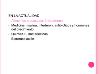 EN LA ACTUALIDAD
• Alimentos procesados (iniciadores)
• Medicina Insulina, interferon, antibioticos y hormonas
del crecimiento.
• Quimica F. Bacteriocinas.
• Bioremediación
 