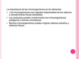 La importancia de los microorganismos en los alimentos
• Los microorganismos son agentes responsables de los sabores
y características físicas deseables.
• Los productos pueden contaminarse con microorganismos
patógenos o toxinas microbianas.
• Muchos microorganismos pueden originar sabores extraños y
defectos físicos.
 