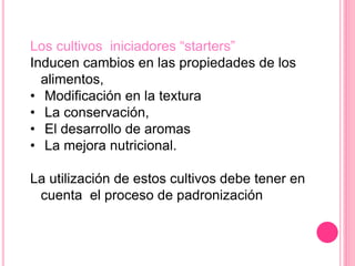 Los cultivos iniciadores “starters”
Inducen cambios en las propiedades de los
alimentos,
• Modificación en la textura
• La conservación,
• El desarrollo de aromas
• La mejora nutricional.
La utilización de estos cultivos debe tener en
cuenta el proceso de padronización
 