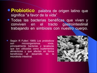 Probi o tico   palabra de origen  latin o que significa "a favor de la vida”  Todas las  bacterias  benéficas que  viven y conviven en  el  tracto gastrointestinal trabajando en simbiosis con   nuestro   cuerpo. Según R Fuller( 1989) Los probioticos son microorganismos vivos, principalmente bacterias y levaduras que son utilizadas como suplementos alimenticios y que afectan en forma beneficiosa al desarrollo de la microbiota intestinal.  