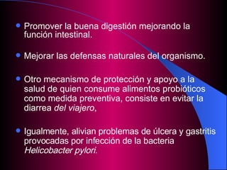 Promover la buena digestión mejorando la función intestinal. Mejorar las defensas naturales del organismo. Otro mecanismo de protección y apoyo a la salud de quien consume alimentos probióticos como medida preventiva, consiste en evitar la diarrea  del viajero ,  Igualmente, alivian problemas de úlcera y gastritis provocadas por infección de la bacteria  Helicobacter pylori . 