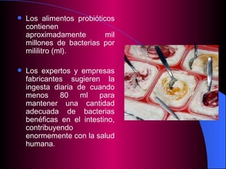 L os alimentos probióticos contienen aproximadamente mil millones de bacterias por mililitro (ml). Los expertos y empresas fabricantes sugieren la ingesta diaria de cuando menos 80 ml para mantener una cantidad adecuada de bacterias benéficas en el intestino, contribuyendo enormemente con la salud humana.  