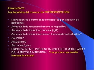FINALMENTE  Los beneficios del consumo de PROBIOTICOS SON: Prevención de enfermedades infecciosas por ingestión de patógenos. Aumento de la respuesta inmune no específica Aumento de la inmunidad humoral (IgG) Aumento de la inmunidad celular. Incremento de Linfocitos T ¿Alergias? Antidiarreico Anticancerígeno PRINCIPALMENTE PRESENTAN UN EFECTO MODULADOR DE LA MUCOSA INTESTINAL.  Y es por eso que resulta interesante estudiar 