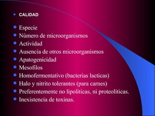 CALIDAD Especie Número de microorganismos Actividad Ausencia de otros microorganismos Apatogenicidad Mesofilos Homofermentativo (bacterias lacticas) Halo y nitrito tolerantes (para carnes) Preferentemente no lipoliticas, ni proteolíticas.  Inexistencia de toxinas. 