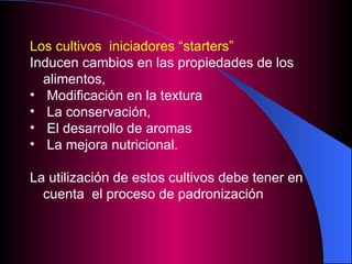 Los cultivos  iniciadores “starters”   Inducen cambios en las propiedades de los alimentos,  Modificación en la textura  La conservación,  El desarrollo de aromas  La mejora nutricional. La utilización de estos cultivos debe tener en cuenta  el proceso de padronización 