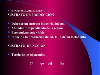 IMPORTANCIA DEL SUSTRATO SUSTRATO DE PRODUCCIÓN Debe ser un sustrato industrial inócuo. Abundante dependiendo de la región Economicamente viable Inducir a la producción del M. O.  o de un metabolito SUSTRATO  DE ACCIÓN Teoria de los obstaculos. T°  Aw  pH  Eh 