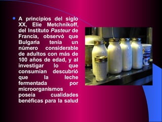 A principios del siglo XX, Elie Metchnikoff, del Instituto  Pasteur  de Francia, observó que Bulgaria tenía un número considerable de adultos con más de 100 años de edad, y al investigar lo que consumían descubrió que la leche fermentada por microorganismos poseía cualidades benéficas para la salud   