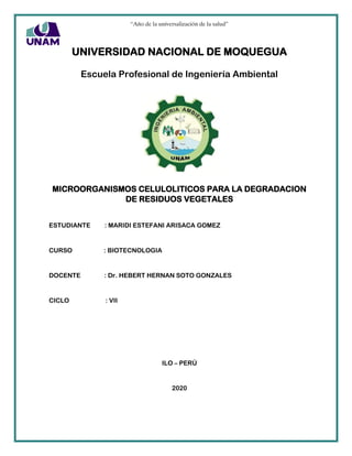 “Año de la universalización de la salud”
UNIVERSIDAD NACIONAL DE MOQUEGUA
Escuela Profesional de Ingeniería Ambiental
MICROORGANISMOS CELULOLITICOS PARA LA DEGRADACION
DE RESIDUOS VEGETALES
ESTUDIANTE : MARIDI ESTEFANI ARISACA GOMEZ
CURSO : BIOTECNOLOGIA
DOCENTE : Dr. HEBERT HERNAN SOTO GONZALES
CICLO : VII
ILO – PERÚ
2020
 