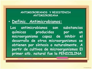 ANTIMICROBIANOS Y RESISTENCIA
             ANTIMICROBIANA

• Definic. Antimicrobianos:
Los antimicrobianos son substancias
 químicas      producidas     por      un
 microorganismo capaz de inhibir el
 desarrollo de otros microorganismos se
 obtienen por síntesis o naturalmente. A
 partir de cultivos de microorganismos El
 primer atb. natural fue la PENICILINA
 