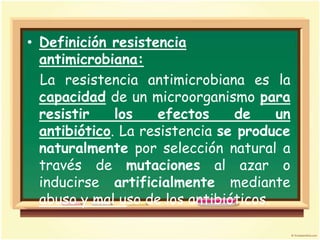 • Definición resistencia
  antimicrobiana:
  La resistencia antimicrobiana es la
  capacidad de un microorganismo para
  resistir    los    efectos    de     un
  antibiótico. La resistencia se produce
  naturalmente por selección natural a
  través de mutaciones al azar o
  inducirse artificialmente mediante
  abuso y mal uso de los antibióticos.
 