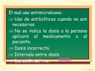 El mal uso antimicrobiano:
   Uso de antibióticos cuando no son
  necesarios.
   No se indica la dosis a la persona
  aplicará el medicamento o al
  paciente.
   Dosis incorrecta.
   Intervalo entre dosis.
   Duración del tto.
 