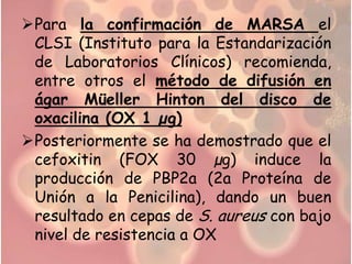Para la confirmación de MARSA el
 CLSI (Instituto para la Estandarización
 de Laboratorios Clínicos) recomienda,
 entre otros el método de difusión en
 ágar Müeller Hinton del disco de
 oxacilina (OX 1 µg)
Posteriormente se ha demostrado que el
 cefoxitin (FOX 30 µg) induce la
 producción de PBP2a (2a Proteína de
 Unión a la Penicilina), dando un buen
 resultado en cepas de S. aureus con bajo
 nivel de resistencia a OX
 