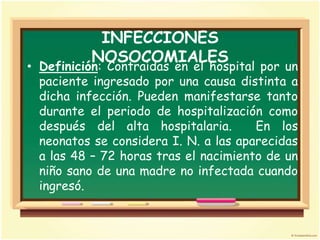 INFECCIONES
          NOSOCOMIALES
• Definición: Contraídas en el hospital por un
  paciente ingresado por una causa distinta a
  dicha infección. Pueden manifestarse tanto
  durante el periodo de hospitalización como
  después del alta hospitalaria.       En los
  neonatos se considera I. N. a las aparecidas
  a las 48 – 72 horas tras el nacimiento de un
  niño sano de una madre no infectada cuando
  ingresó.
 