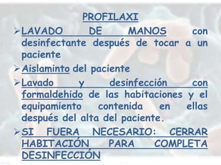 PROFILAXI
LAVADO        DE       MANOS      con
 desinfectante después de tocar a un
 paciente
Aislaminto del paciente
Lavado      y      desinfección   con
 formaldehido de las habitaciones y el
 equipamiento    contenida     en ellas
 después del alta del paciente.
SI FUERA NECESARIO: CERRAR
 HABITACIÓN         PARA     COMPLETA
 DESINFECCIÓN
 